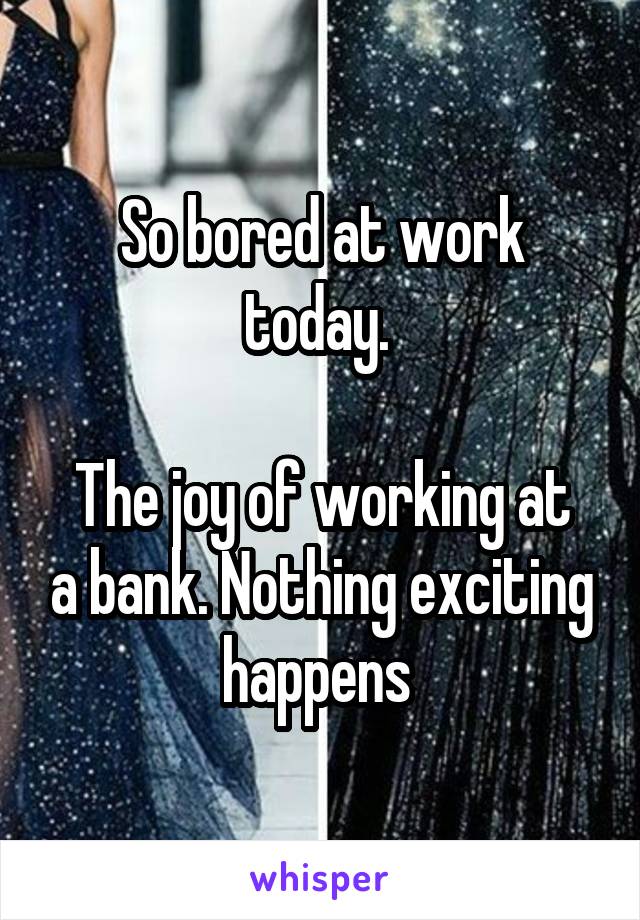 So bored at work today. 

The joy of working at a bank. Nothing exciting happens 