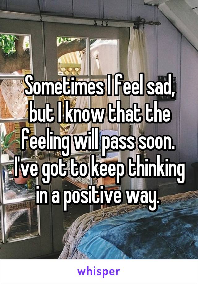 Sometimes I feel sad, but I know that the feeling will pass soon.  I've got to keep thinking in a positive way. 