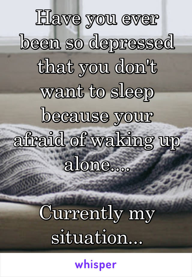 Have you ever been so depressed that you don't want to sleep because your afraid of waking up alone....

Currently my situation...
