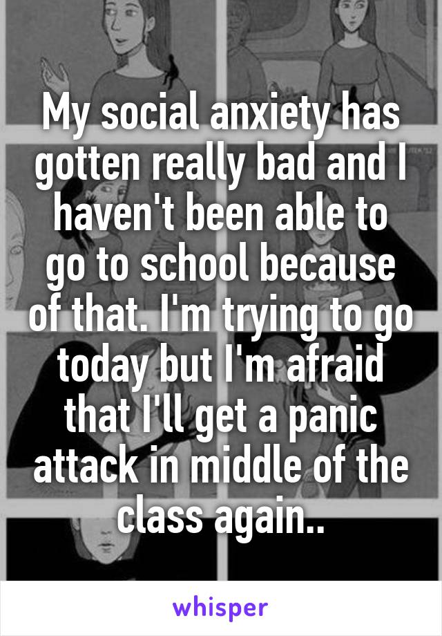 My social anxiety has gotten really bad and I haven't been able to go to school because of that. I'm trying to go today but I'm afraid that I'll get a panic attack in middle of the class again..