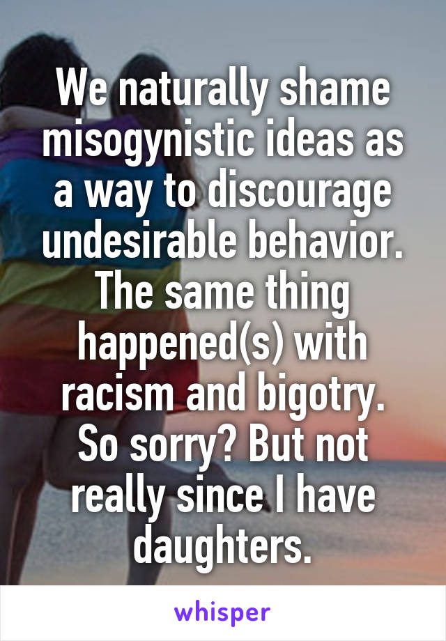 We naturally shame misogynistic ideas as a way to discourage undesirable behavior. The same thing happened(s) with racism and bigotry.
So sorry? But not really since I have daughters.