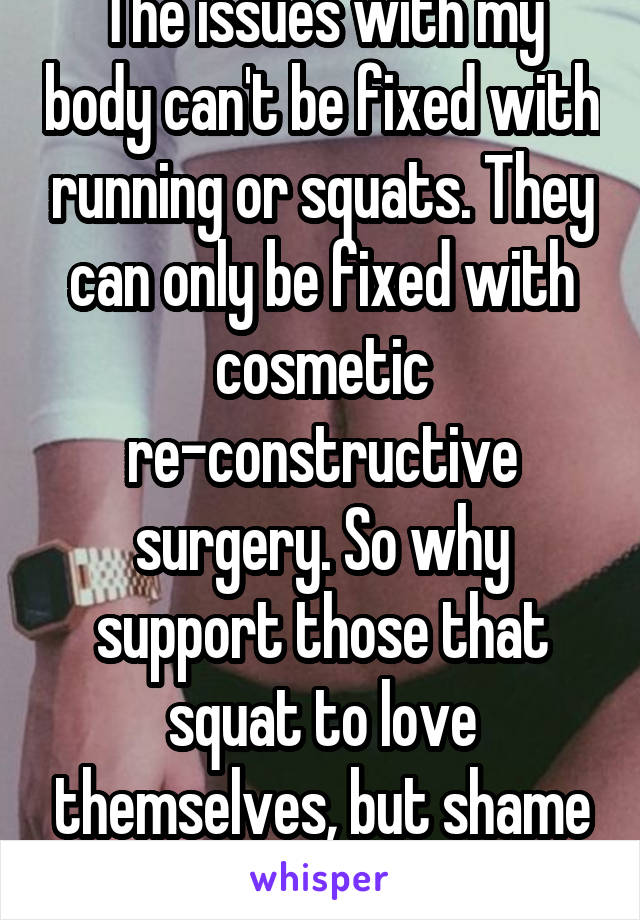 The issues with my body can't be fixed with running or squats. They can only be fixed with cosmetic re-constructive surgery. So why support those that squat to love themselves, but shame me?