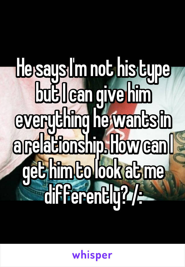 He says I'm not his type but I can give him everything he wants in a relationship. How can I get him to look at me differently? /: