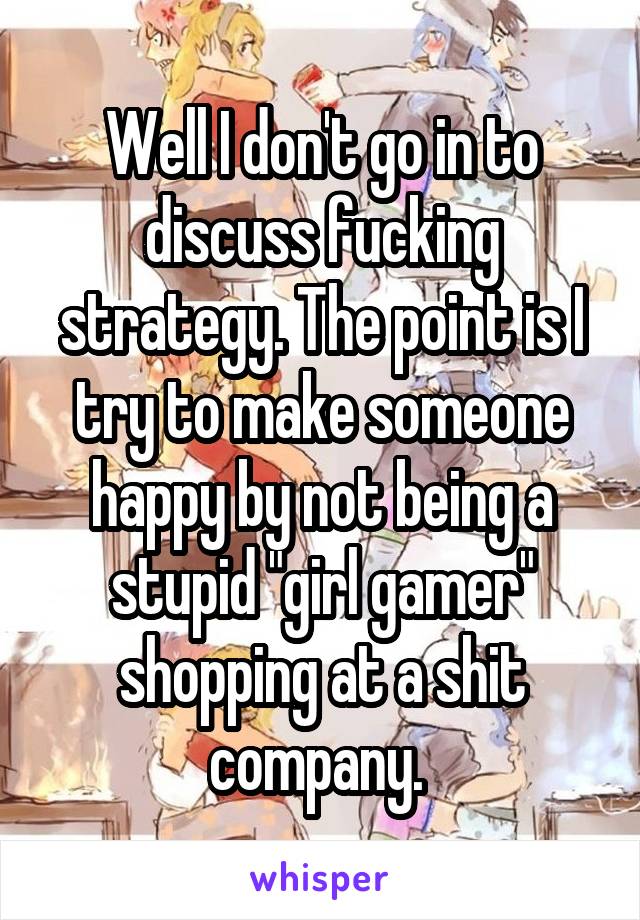 Well I don't go in to discuss fucking strategy. The point is I try to make someone happy by not being a stupid "girl gamer" shopping at a shit company. 