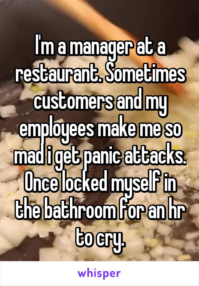 I'm a manager at a restaurant. Sometimes customers and my employees make me so mad i get panic attacks. Once locked myself in the bathroom for an hr to cry.