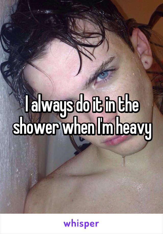 I always do it in the shower when I'm heavy