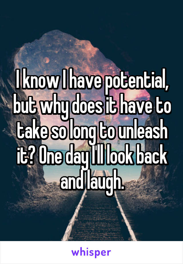 I know I have potential, but why does it have to take so long to unleash it? One day I'll look back and laugh.