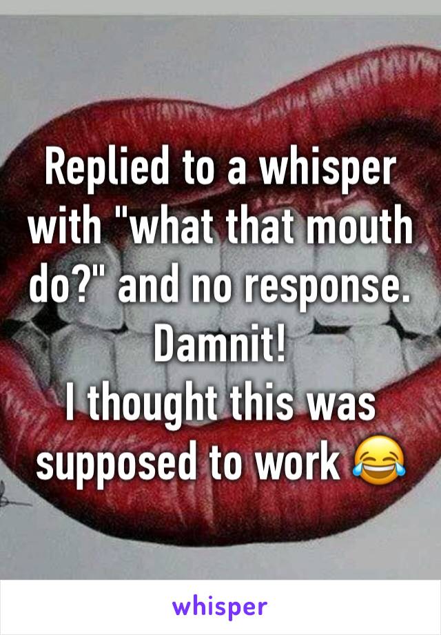 Replied to a whisper with "what that mouth do?" and no response. 
Damnit! 
I thought this was supposed to work 😂