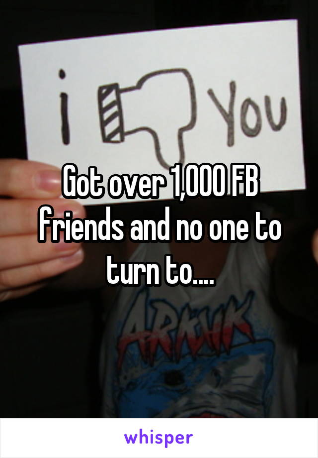 Got over 1,000 FB friends and no one to turn to....