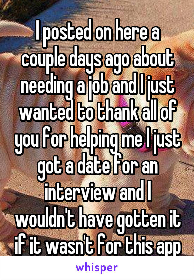 I posted on here a couple days ago about needing a job and I just wanted to thank all of you for helping me I just got a date for an interview and I wouldn't have gotten it if it wasn't for this app