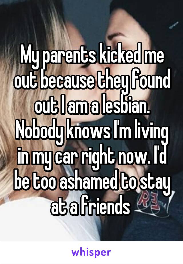 My parents kicked me out because they found out I am a lesbian. Nobody knows I'm living in my car right now. I'd be too ashamed to stay at a friends 