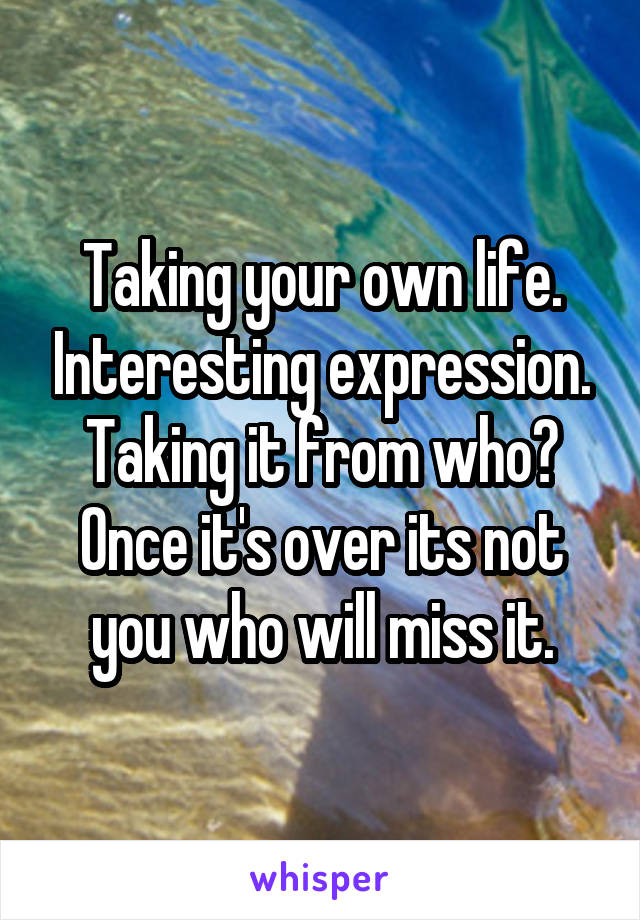 Taking your own life. Interesting expression. Taking it from who? Once it's over its not you who will miss it.