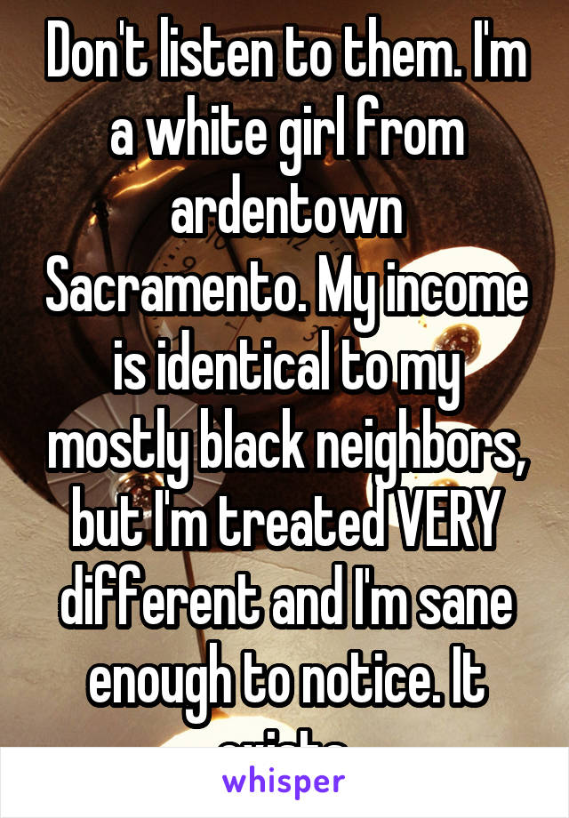 Don't listen to them. I'm a white girl from ardentown Sacramento. My income is identical to my mostly black neighbors, but I'm treated VERY different and I'm sane enough to notice. It exists 