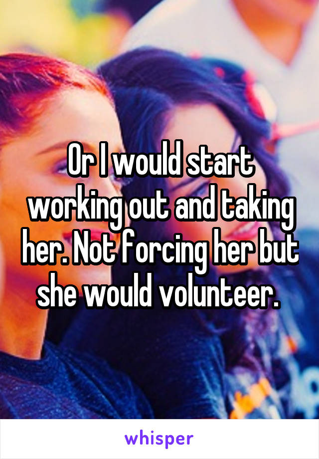 Or I would start working out and taking her. Not forcing her but she would volunteer. 