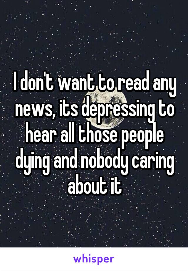 I don't want to read any news, its depressing to hear all those people dying and nobody caring about it