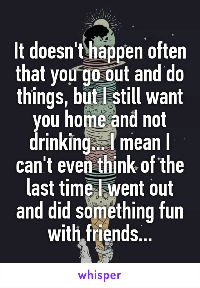 It doesn't happen often that you go out and do things, but I still want you home and not drinking... I mean I can't even think of the last time I went out and did something fun with friends...