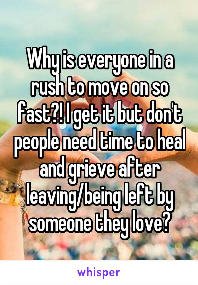 Why is everyone in a rush to move on so fast?! I get it but don't people need time to heal and grieve after leaving/being left by someone they love?