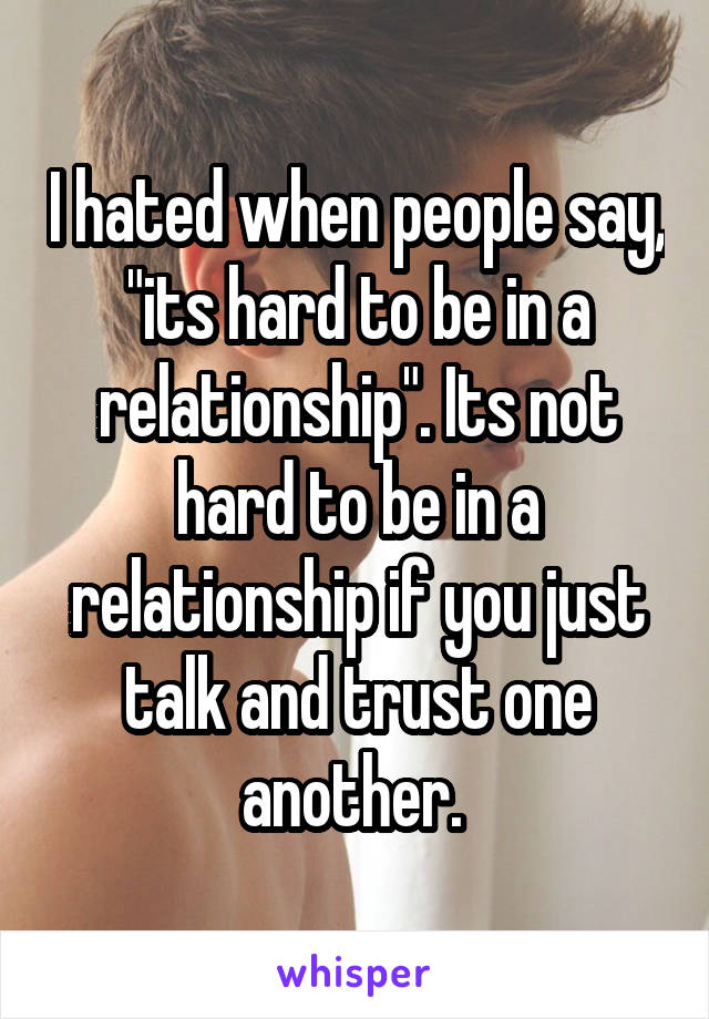 I hated when people say, "its hard to be in a relationship". Its not hard to be in a relationship if you just talk and trust one another. 