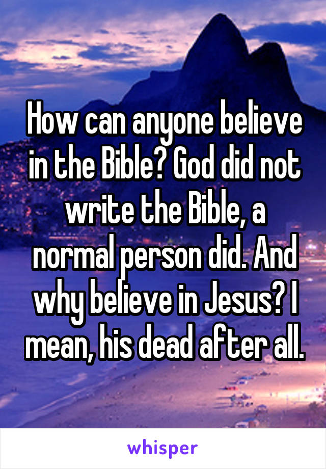 How can anyone believe in the Bible? God did not write the Bible, a normal person did. And why believe in Jesus? I mean, his dead after all.