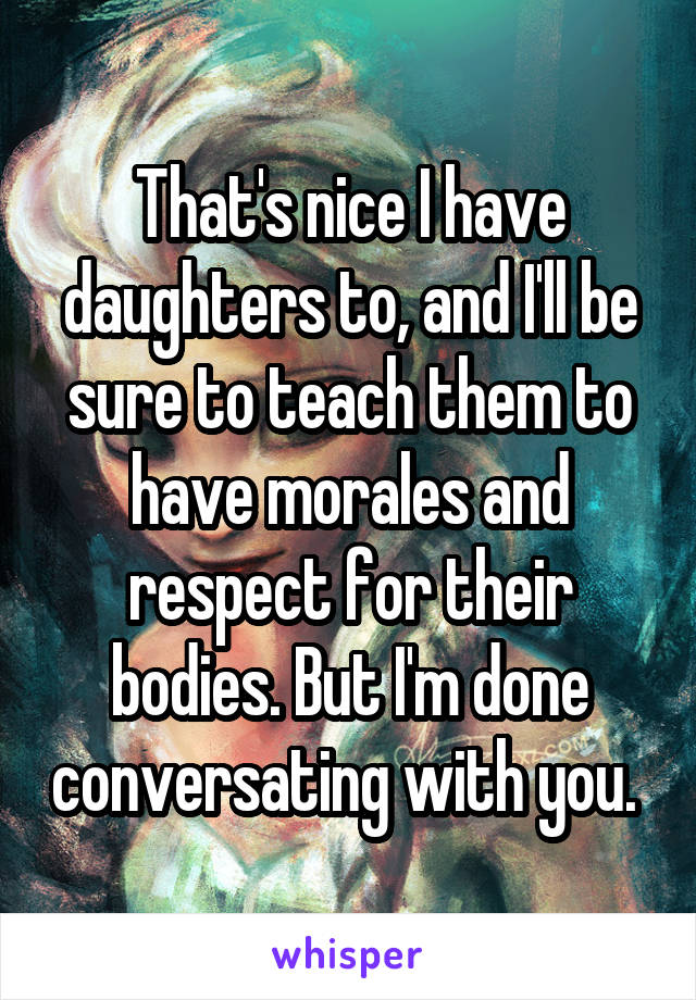 That's nice I have daughters to, and I'll be sure to teach them to have morales and respect for their bodies. But I'm done conversating with you. 