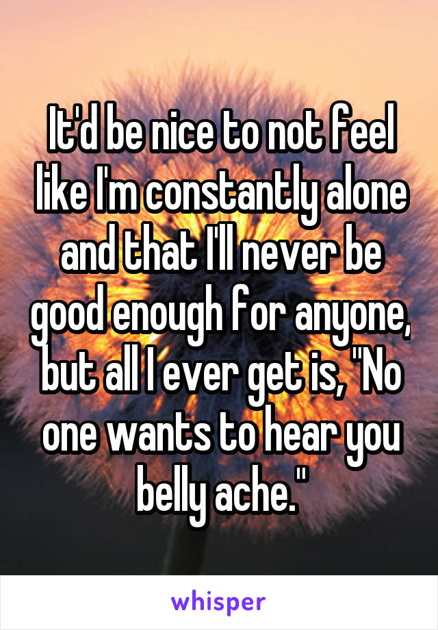 It'd be nice to not feel like I'm constantly alone and that I'll never be good enough for anyone, but all I ever get is, "No one wants to hear you belly ache."