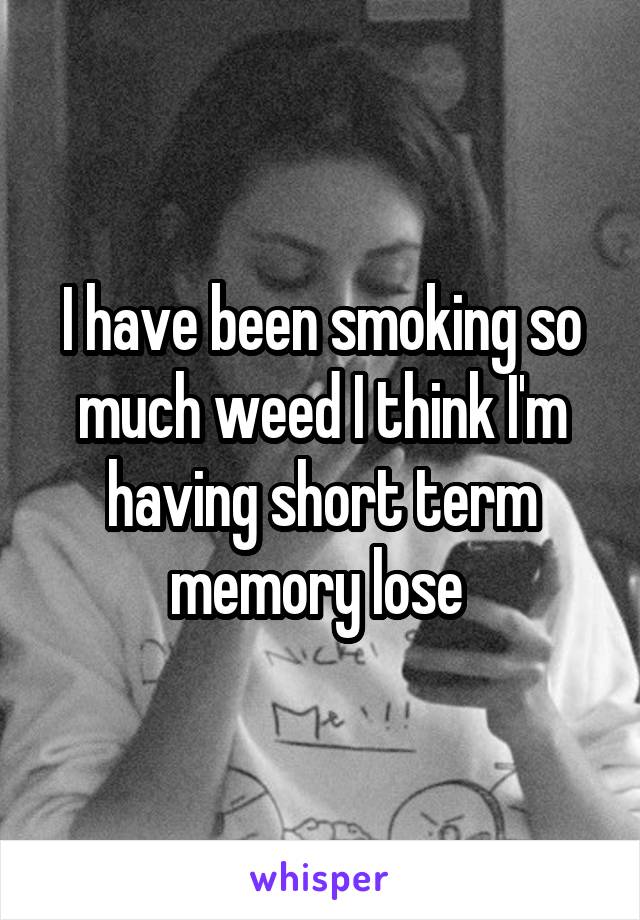 I have been smoking so much weed I think I'm having short term memory lose 