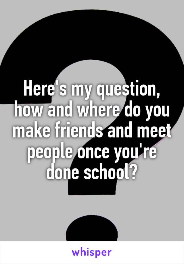 Here's my question, how and where do you make friends and meet people once you're done school?