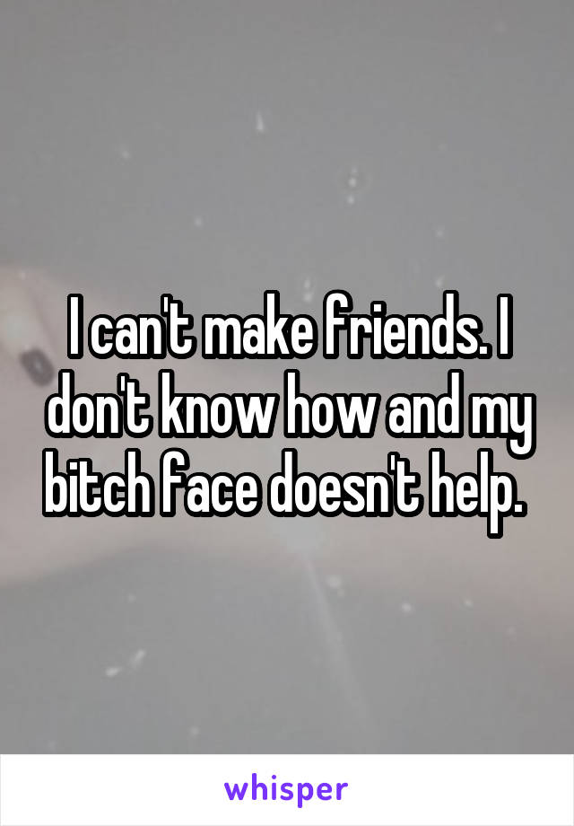 I can't make friends. I don't know how and my bitch face doesn't help. 