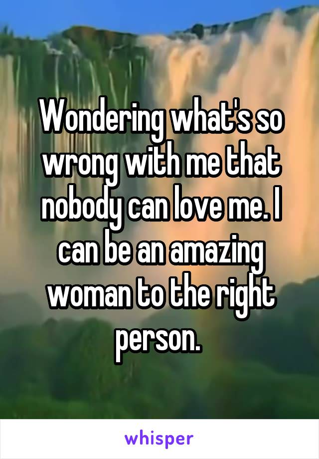 Wondering what's so wrong with me that nobody can love me. I can be an amazing woman to the right person. 