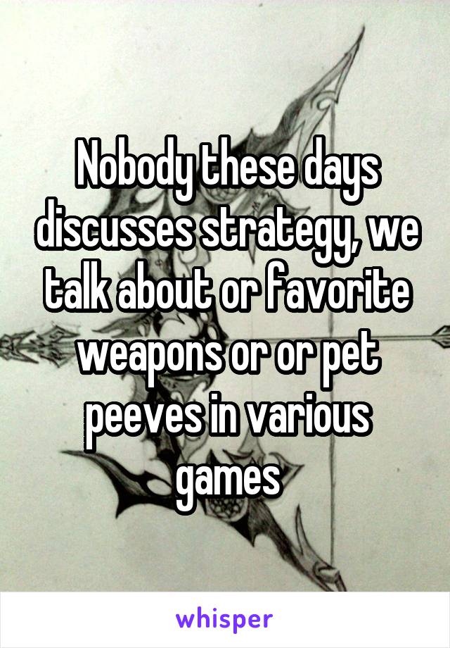 Nobody these days discusses strategy, we talk about or favorite weapons or or pet peeves in various games