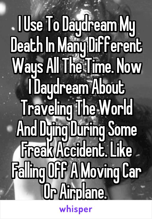 I Use To Daydream My Death In Many Different Ways All The Time. Now I Daydream About Traveling The World And Dying During Some Freak Accident. Like Falling Off A Moving Car Or Airplane. 