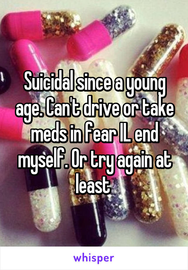 Suicidal since a young age. Can't drive or take meds in fear IL end myself. Or try again at least 