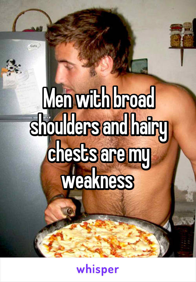 Men with broad shoulders and hairy chests are my weakness 