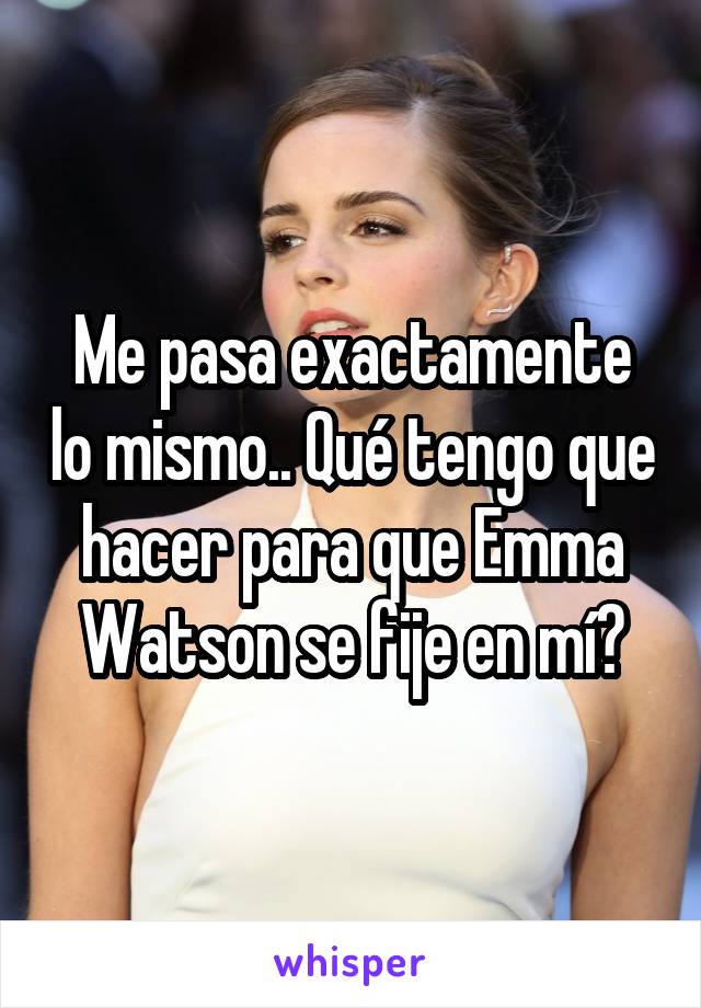 Me pasa exactamente lo mismo.. Qué tengo que hacer para que Emma Watson se fije en mí?