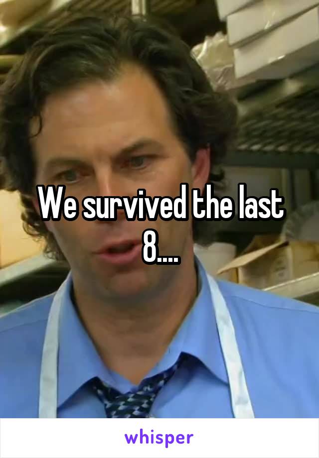 We survived the last 8....