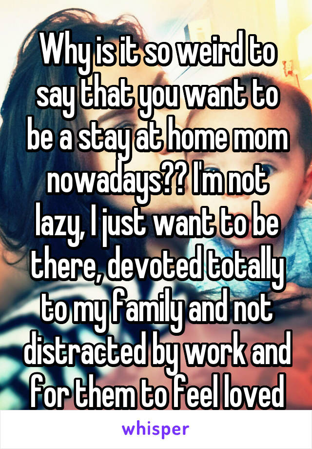 Why is it so weird to say that you want to be a stay at home mom nowadays?? I'm not lazy, I just want to be there, devoted totally to my family and not distracted by work and for them to feel loved