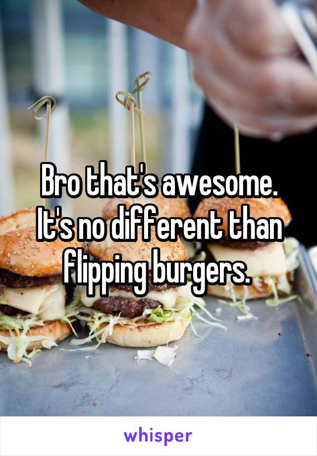 Bro that's awesome. It's no different than flipping burgers. 