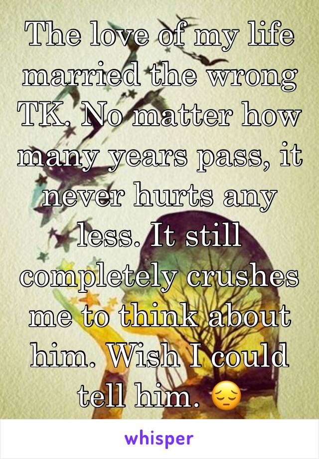 The love of my life married the wrong TK. No matter how many years pass, it  never hurts any less. It still completely crushes me to think about him. Wish I could tell him. 😔