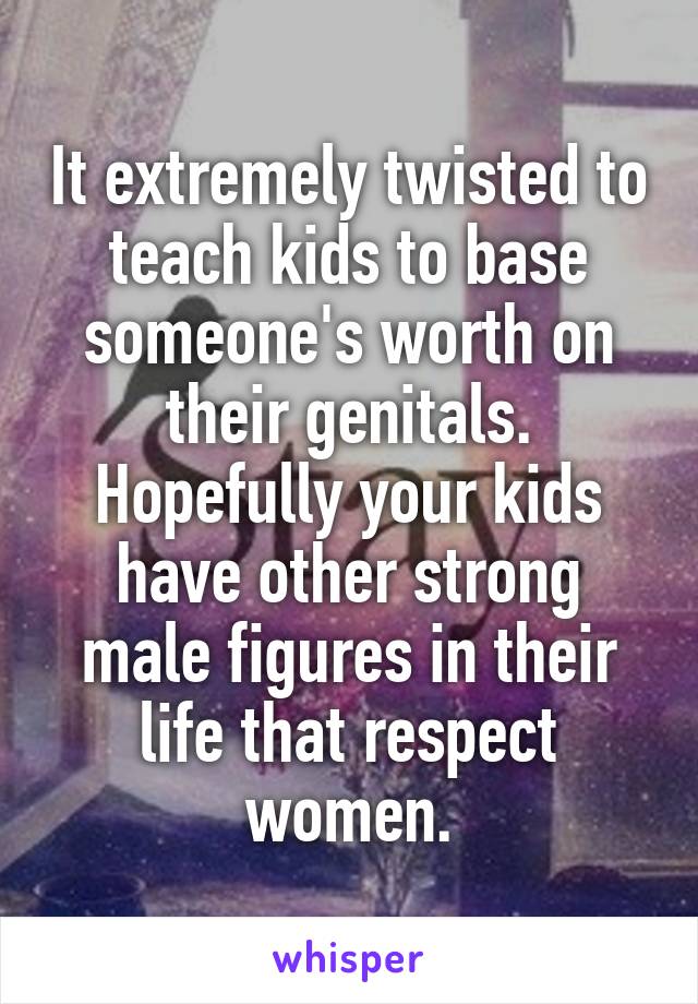 It extremely twisted to teach kids to base someone's worth on their genitals. Hopefully your kids have other strong male figures in their life that respect women.