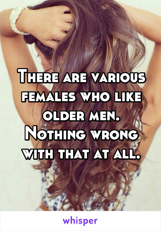 There are various females who like older men. Nothing wrong with that at all.