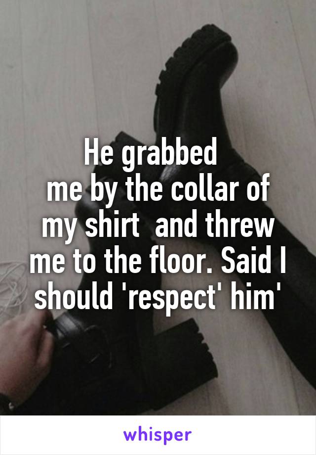 He grabbed  
me by the collar of my shirt  and threw me to the floor. Said I should 'respect' him'