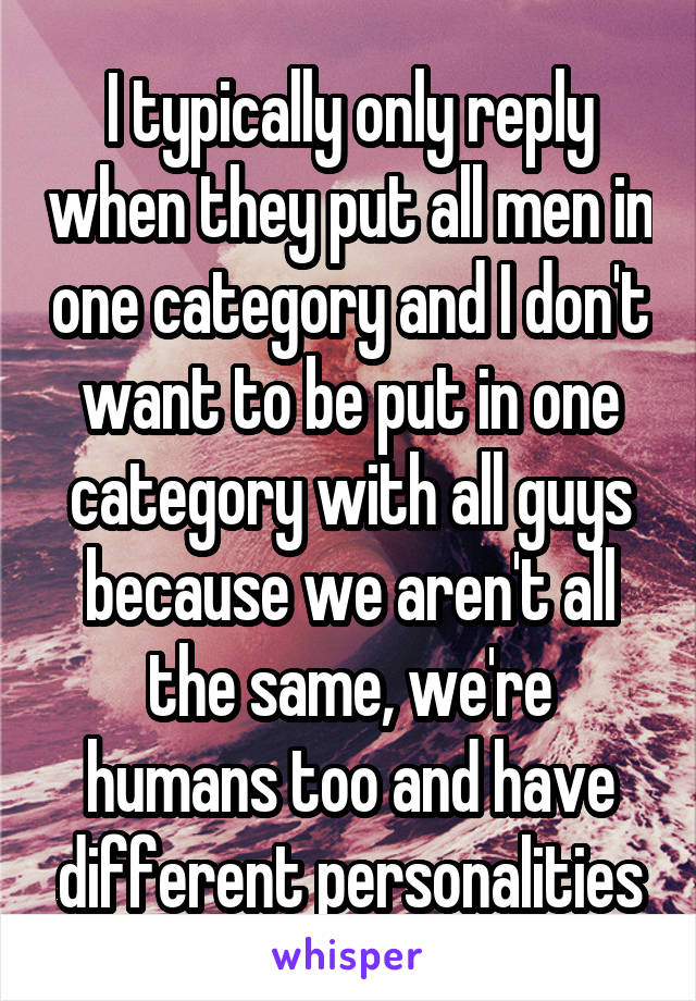 I typically only reply when they put all men in one category and I don't want to be put in one category with all guys because we aren't all the same, we're humans too and have different personalities