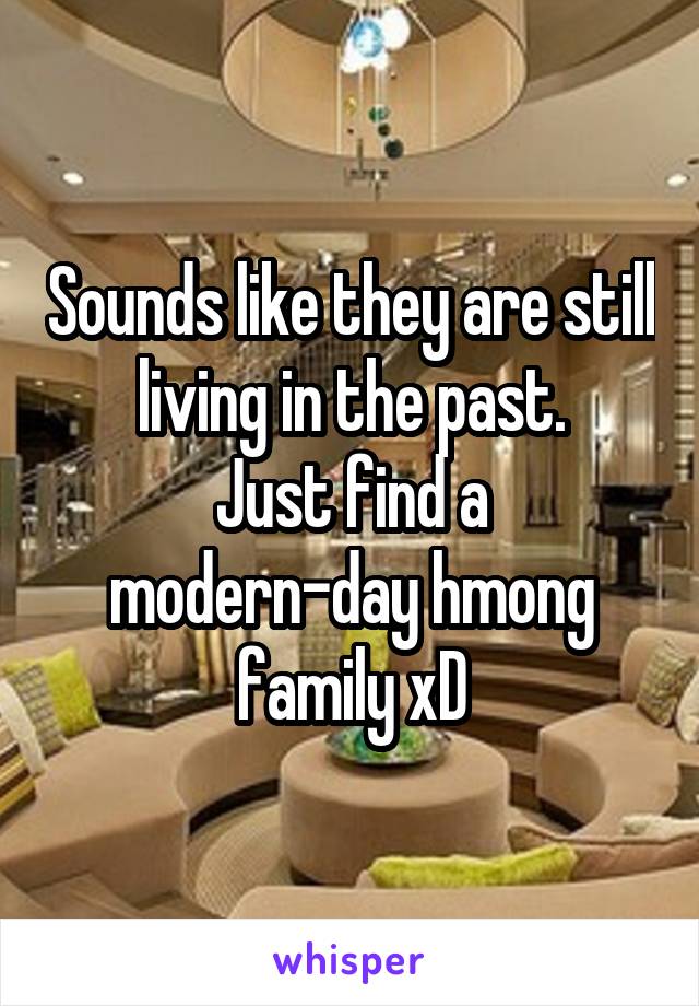 Sounds like they are still living in the past.
Just find a modern-day hmong family xD