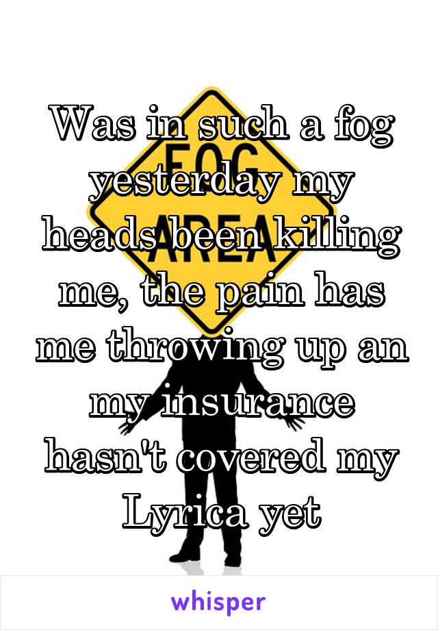 Was in such a fog yesterday my heads been killing me, the pain has me throwing up an my insurance hasn't covered my Lyrica yet