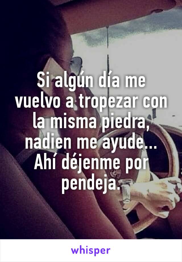 Si algún día me vuelvo a tropezar con la misma piedra, nadien me ayude... Ahí déjenme por pendeja.