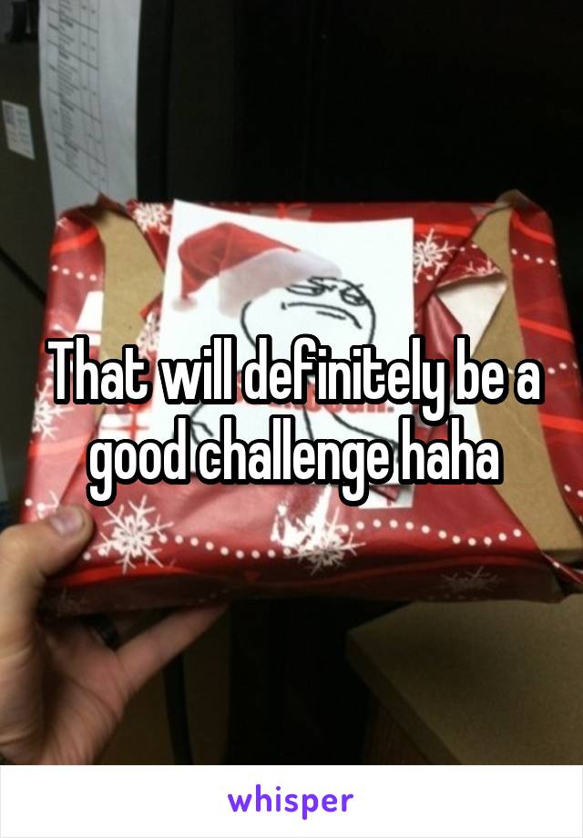 That will definitely be a good challenge haha