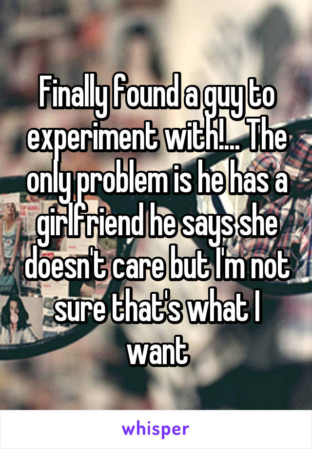 Finally found a guy to experiment with!... The only problem is he has a girlfriend he says she doesn't care but I'm not sure that's what I want