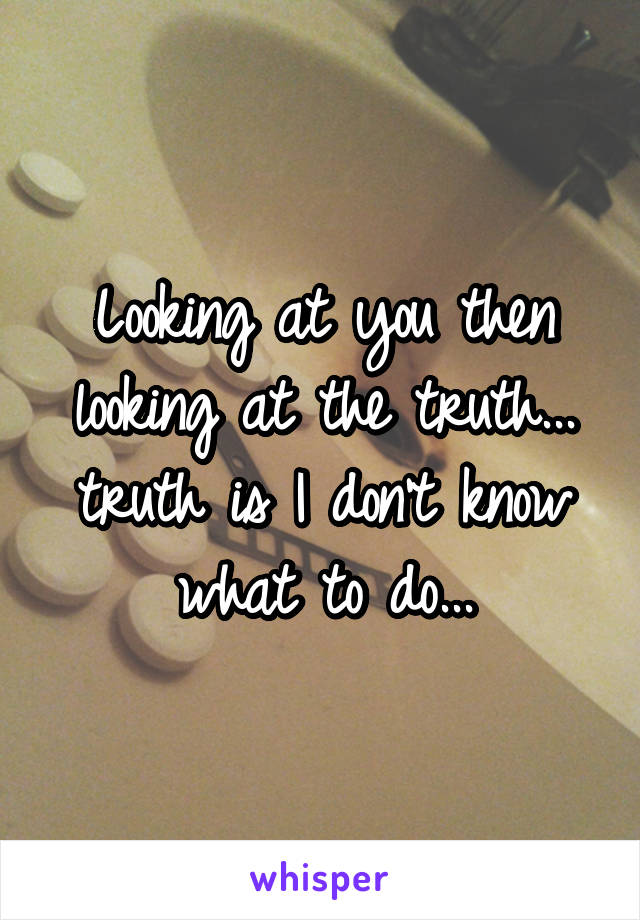 Looking at you then looking at the truth... truth is I don't know what to do...