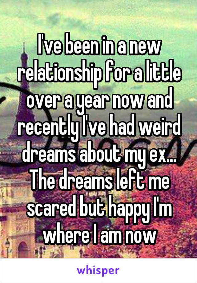 I've been in a new relationship for a little over a year now and recently I've had weird dreams about my ex... The dreams left me scared but happy I'm where I am now