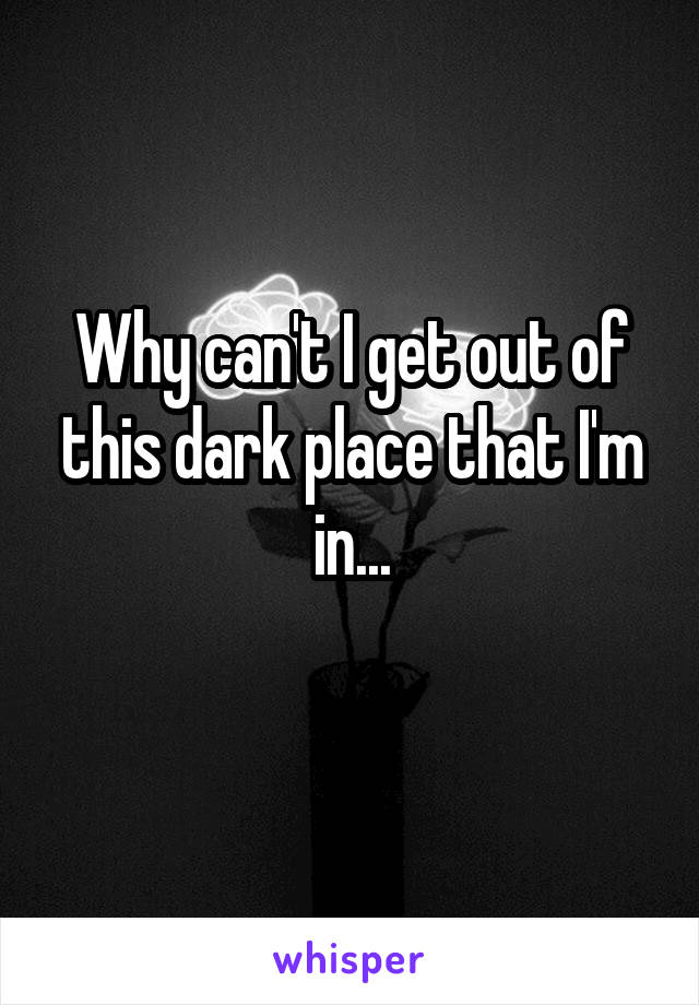 Why can't I get out of this dark place that I'm in...
